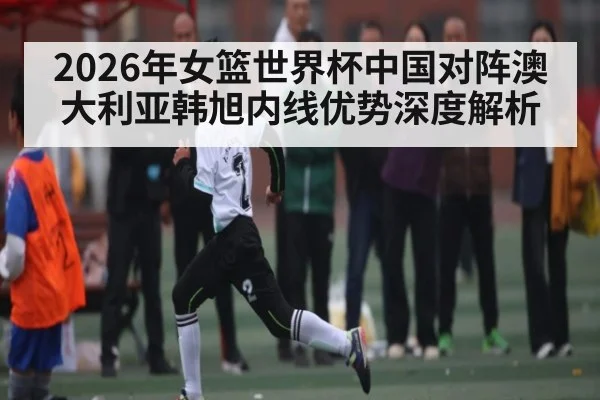 2026年女篮世界杯中国对阵澳大利亚韩旭内线优势深度解析