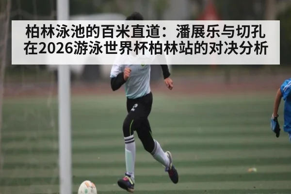 柏林泳池的百米直道:潘展乐与切孔在2026游泳世界杯柏林站的对决分析